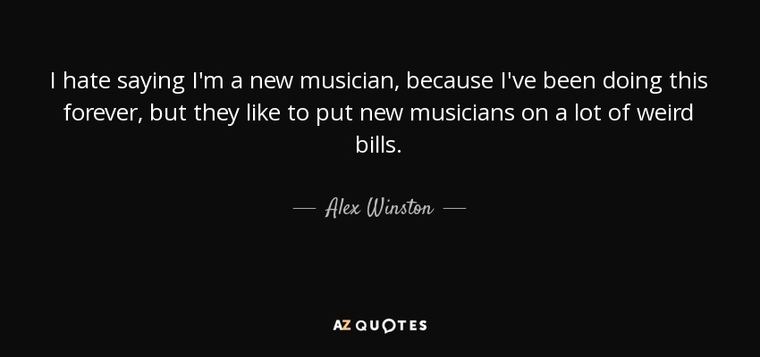 I hate saying I'm a new musician, because I've been doing this forever, but they like to put new musicians on a lot of weird bills. - Alex Winston