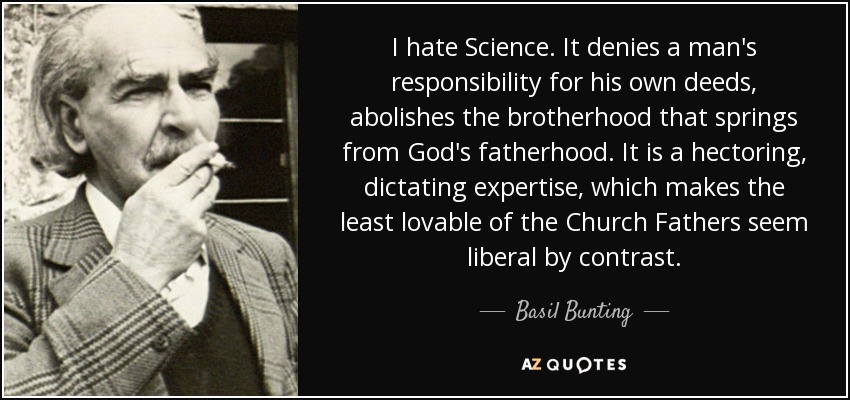 I hate Science. It denies a man's responsibility for his own deeds, abolishes the brotherhood that springs from God's fatherhood. It is a hectoring, dictating expertise, which makes the least lovable of the Church Fathers seem liberal by contrast. - Basil Bunting