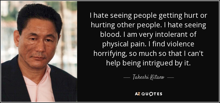 I hate seeing people getting hurt or hurting other people. I hate seeing blood. I am very intolerant of physical pain. I find violence horrifying, so much so that I can't help being intrigued by it. - Takeshi Kitano