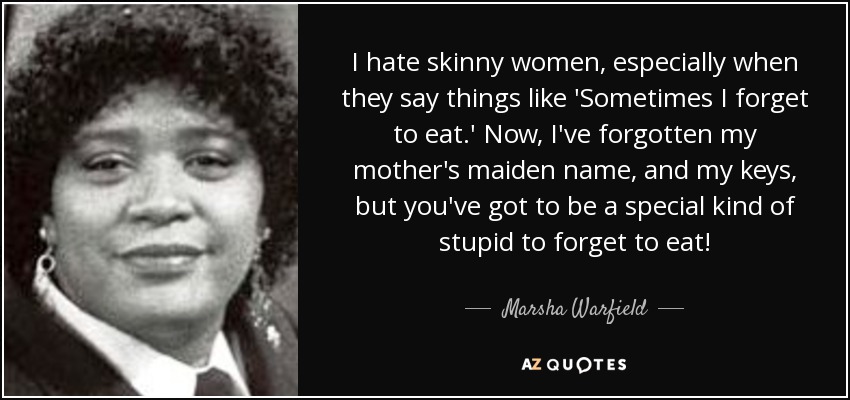 I hate skinny women, especially when they say things like 'Sometimes I forget to eat.' Now, I've forgotten my mother's maiden name, and my keys, but you've got to be a special kind of stupid to forget to eat! - Marsha Warfield