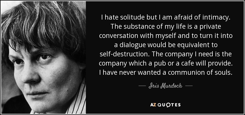 I hate solitude but I am afraid of intimacy. The substance of my life is a private conversation with myself and to turn it into a dialogue would be equivalent to self-destruction. The company I need is the company which a pub or a cafe will provide. I have never wanted a communion of souls. - Iris Murdoch
