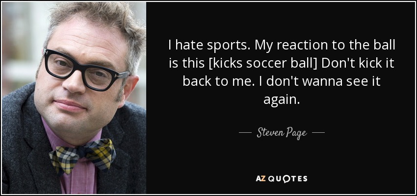 I hate sports. My reaction to the ball is this [kicks soccer ball] Don't kick it back to me. I don't wanna see it again. - Steven Page