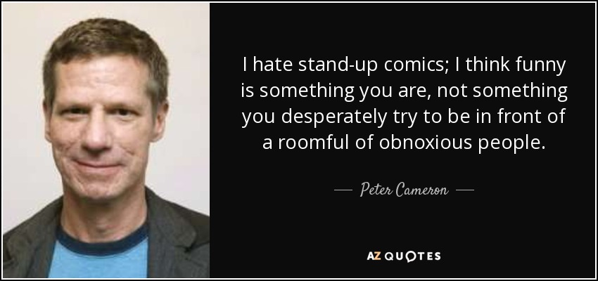 I hate stand-up comics; I think funny is something you are, not something you desperately try to be in front of a roomful of obnoxious people. - Peter Cameron