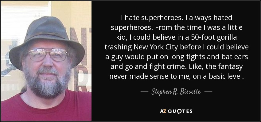 I hate superheroes. I always hated superheroes. From the time I was a little kid, I could believe in a 50-foot gorilla trashing New York City before I could believe a guy would put on long tights and bat ears and go and fight crime. Like, the fantasy never made sense to me, on a basic level. - Stephen R. Bissette