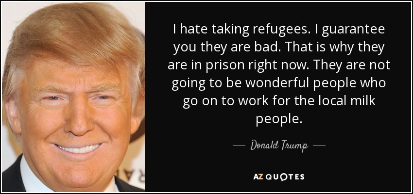 I hate taking refugees. I guarantee you they are bad. That is why they are in prison right now. They are not going to be wonderful people who go on to work for the local milk people. - Donald Trump