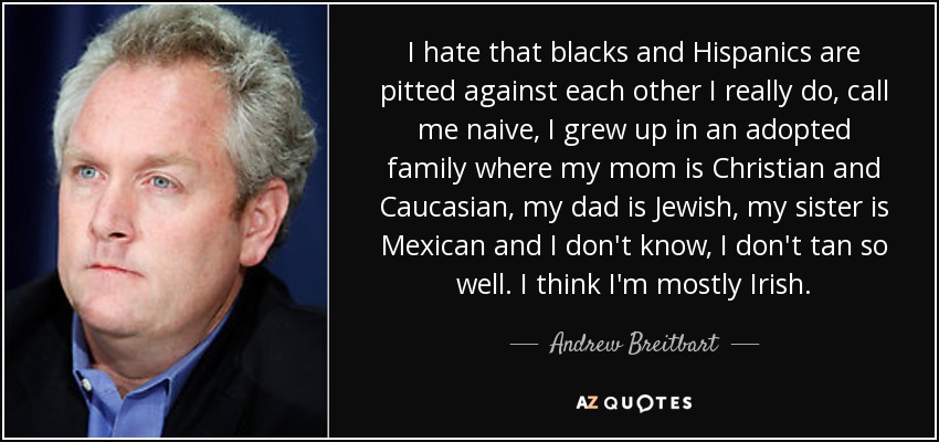 I hate that blacks and Hispanics are pitted against each other I really do, call me naive, I grew up in an adopted family where my mom is Christian and Caucasian, my dad is Jewish, my sister is Mexican and I don't know, I don't tan so well. I think I'm mostly Irish. - Andrew Breitbart