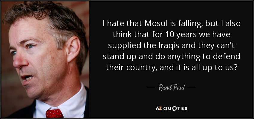 I hate that Mosul is falling, but I also think that for 10 years we have supplied the Iraqis and they can't stand up and do anything to defend their country, and it is all up to us? - Rand Paul