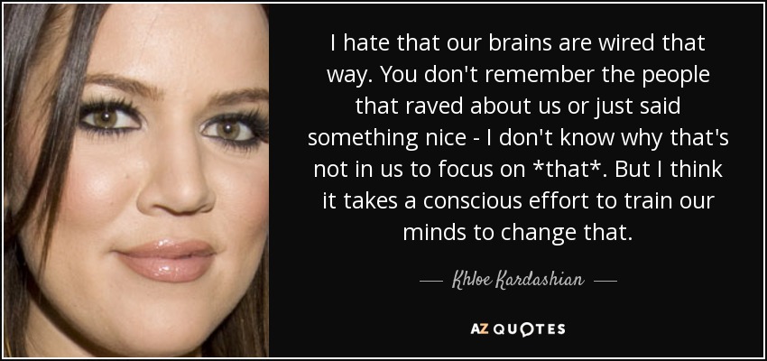 I hate that our brains are wired that way. You don't remember the people that raved about us or just said something nice - I don't know why that's not in us to focus on *that*. But I think it takes a conscious effort to train our minds to change that. - Khloe Kardashian