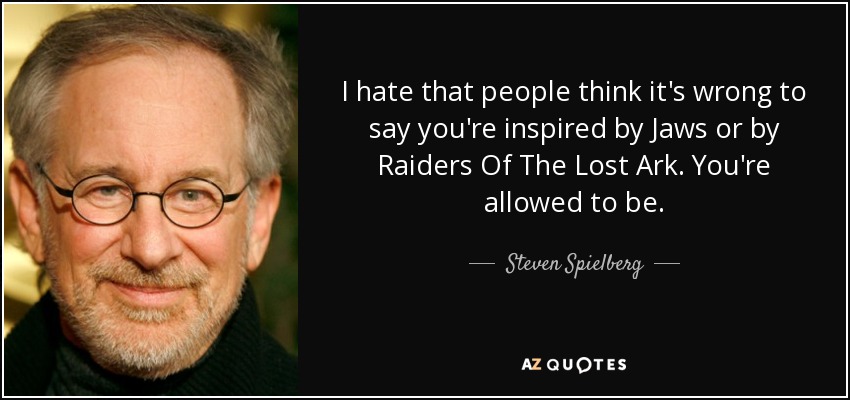 I hate that people think it's wrong to say you're inspired by Jaws or by Raiders Of The Lost Ark. You're allowed to be. - Steven Spielberg
