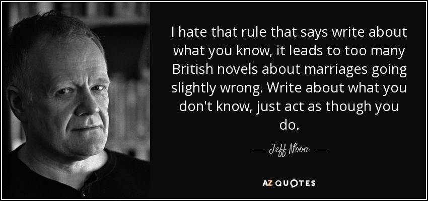 I hate that rule that says write about what you know, it leads to too many British novels about marriages going slightly wrong. Write about what you don't know, just act as though you do. - Jeff Noon