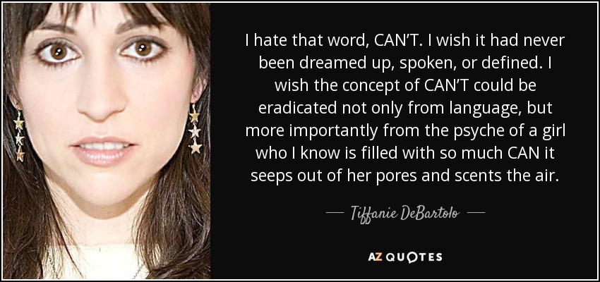 I hate that word, CAN’T. I wish it had never been dreamed up, spoken, or defined. I wish the concept of CAN’T could be eradicated not only from language, but more importantly from the psyche of a girl who I know is filled with so much CAN it seeps out of her pores and scents the air. - Tiffanie DeBartolo