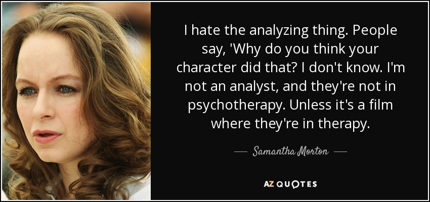 I hate the analyzing thing. People say, 'Why do you think your character did that? I don't know. I'm not an analyst, and they're not in psychotherapy. Unless it's a film where they're in therapy. - Samantha Morton