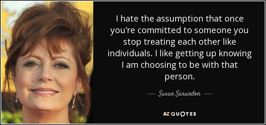 I hate the assumption that once you're committed to someone you stop treating each other like individuals. I like getting up knowing I am choosing to be with that person. - Susan Sarandon