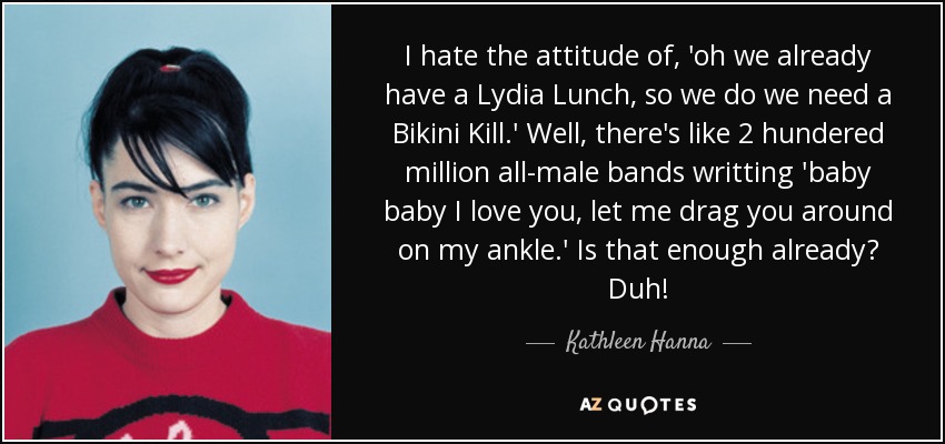 I hate the attitude of, 'oh we already have a Lydia Lunch, so we do we need a Bikini Kill.' Well, there's like 2 hundered million all-male bands writting 'baby baby I love you, let me drag you around on my ankle.' Is that enough already? Duh! - Kathleen Hanna
