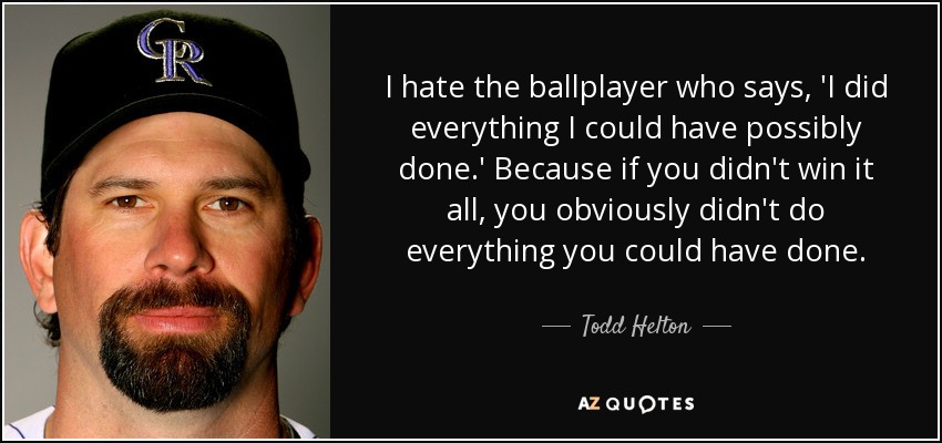 I hate the ballplayer who says, 'I did everything I could have possibly done.' Because if you didn't win it all, you obviously didn't do everything you could have done. - Todd Helton