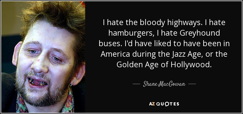 I hate the bloody highways. I hate hamburgers, I hate Greyhound buses. I'd have liked to have been in America during the Jazz Age, or the Golden Age of Hollywood. - Shane MacGowan