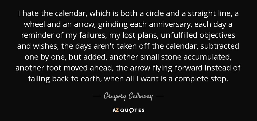 I hate the calendar, which is both a circle and a straight line, a wheel and an arrow, grinding each anniversary, each day a reminder of my failures, my lost plans, unfulfilled objectives and wishes, the days aren't taken off the calendar, subtracted one by one, but added, another small stone accumulated, another foot moved ahead, the arrow flying forward instead of falling back to earth, when all I want is a complete stop. - Gregory Galloway