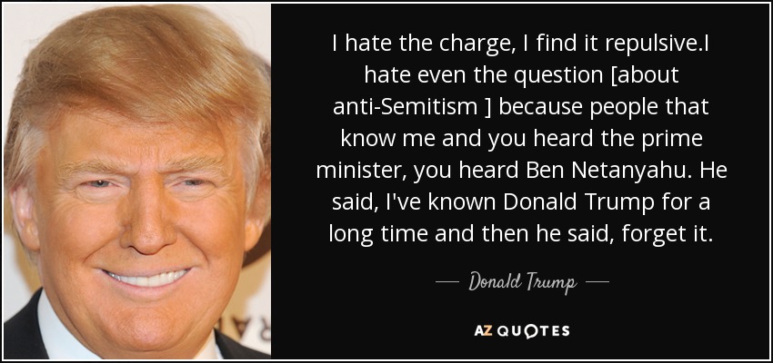 I hate the charge, I find it repulsive.I hate even the question [about anti-Semitism ] because people that know me and you heard the prime minister, you heard Ben Netanyahu. He said, I've known Donald Trump for a long time and then he said, forget it. - Donald Trump
