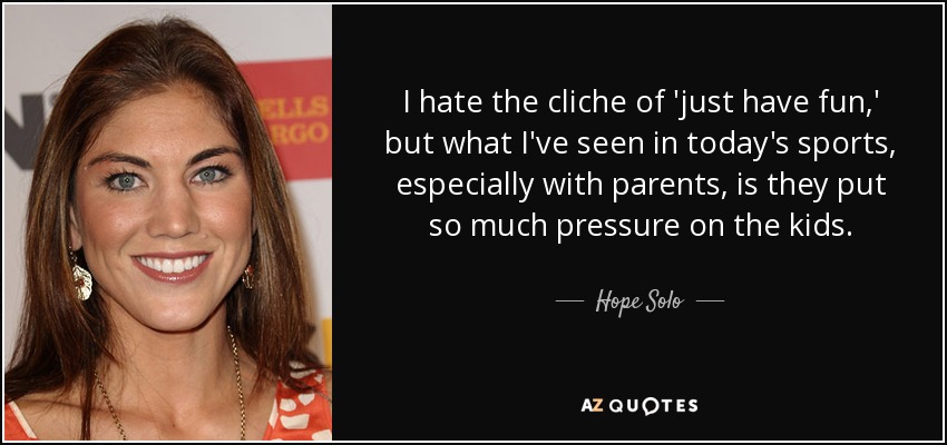 I hate the cliche of 'just have fun,' but what I've seen in today's sports, especially with parents, is they put so much pressure on the kids. - Hope Solo