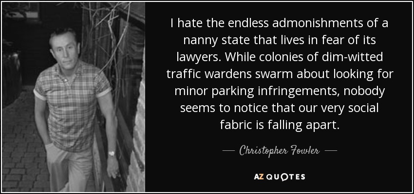 I hate the endless admonishments of a nanny state that lives in fear of its lawyers. While colonies of dim-witted traffic wardens swarm about looking for minor parking infringements, nobody seems to notice that our very social fabric is falling apart. - Christopher Fowler