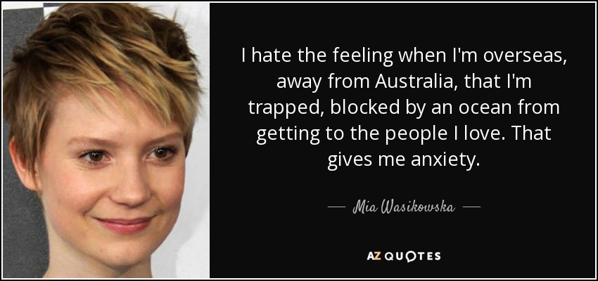 I hate the feeling when I'm overseas, away from Australia, that I'm trapped, blocked by an ocean from getting to the people I love. That gives me anxiety. - Mia Wasikowska