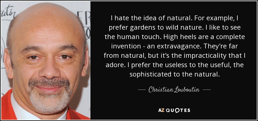 I hate the idea of natural. For example, I prefer gardens to wild nature. I like to see the human touch. High heels are a complete invention - an extravagance. They're far from natural, but it's the impracticality that I adore. I prefer the useless to the useful, the sophisticated to the natural. - Christian Louboutin