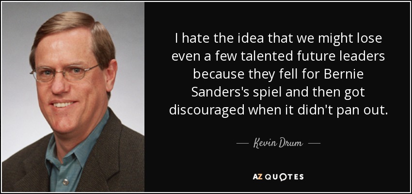 I hate the idea that we might lose even a few talented future leaders because they fell for Bernie Sanders's spiel and then got discouraged when it didn't pan out. - Kevin Drum