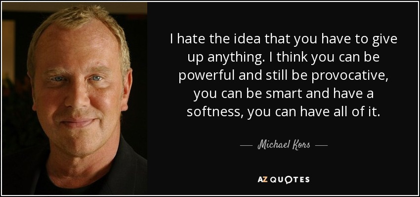 I hate the idea that you have to give up anything. I think you can be powerful and still be provocative, you can be smart and have a softness, you can have all of it. - Michael Kors