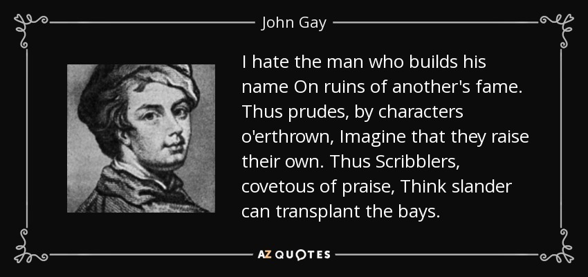 I hate the man who builds his name On ruins of another's fame. Thus prudes, by characters o'erthrown, Imagine that they raise their own. Thus Scribblers, covetous of praise, Think slander can transplant the bays. - John Gay