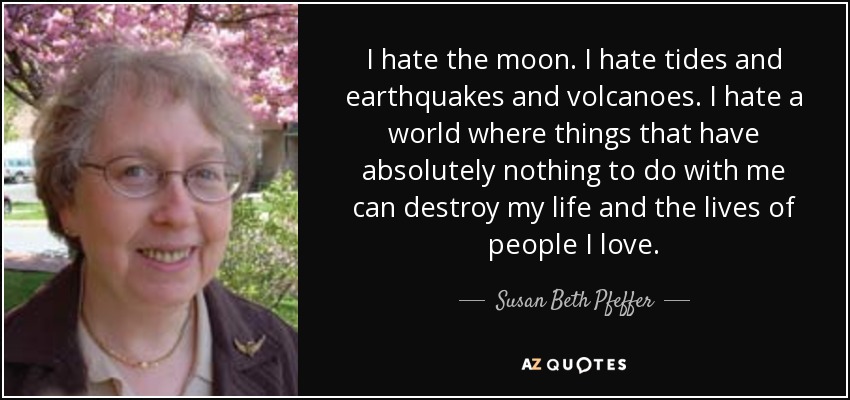 I hate the moon. I hate tides and earthquakes and volcanoes. I hate a world where things that have absolutely nothing to do with me can destroy my life and the lives of people I love. - Susan Beth Pfeffer