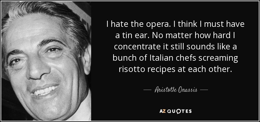 I hate the opera. I think I must have a tin ear. No matter how hard I concentrate it still sounds like a bunch of Italian chefs screaming risotto recipes at each other. - Aristotle Onassis