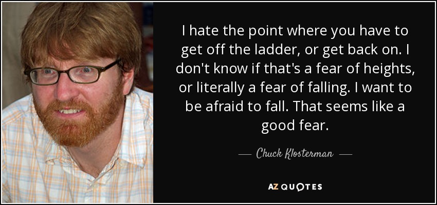 I hate the point where you have to get off the ladder, or get back on. I don't know if that's a fear of heights, or literally a fear of falling. I want to be afraid to fall. That seems like a good fear. - Chuck Klosterman