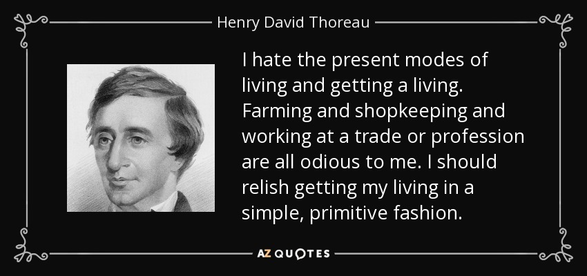 I hate the present modes of living and getting a living. Farming and shopkeeping and working at a trade or profession are all odious to me. I should relish getting my living in a simple, primitive fashion. - Henry David Thoreau
