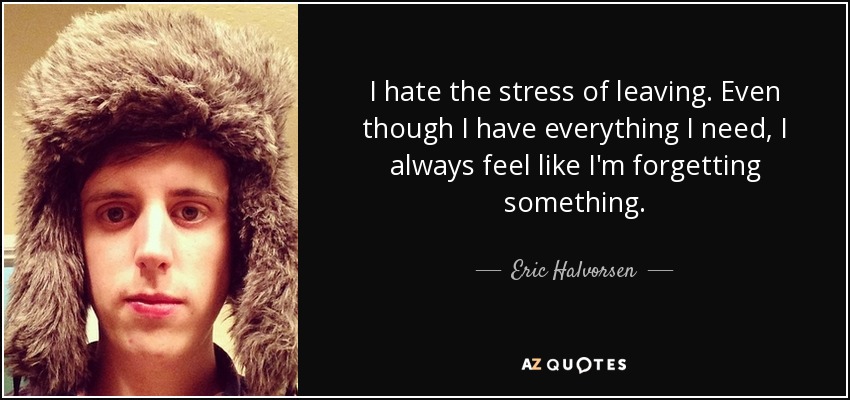 I hate the stress of leaving. Even though I have everything I need, I always feel like I'm forgetting something. - Eric Halvorsen
