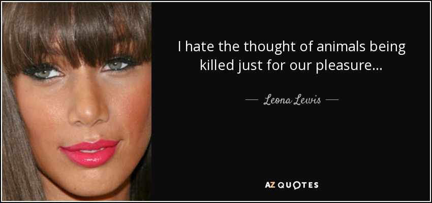 I hate the thought of animals being killed just for our pleasure... - Leona Lewis