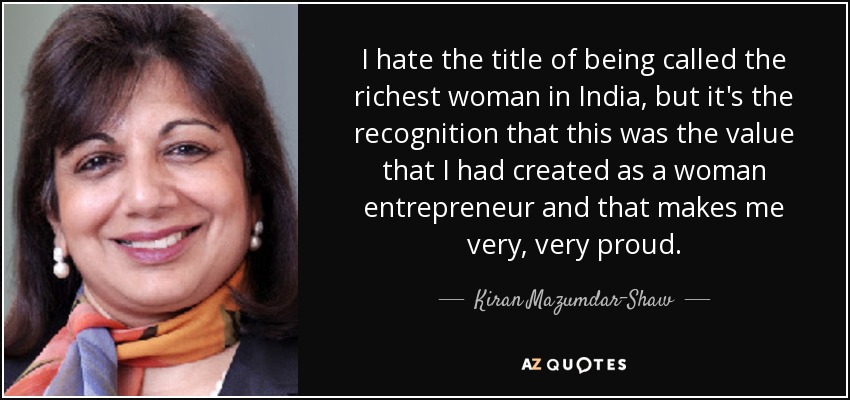 I hate the title of being called the richest woman in India, but it's the recognition that this was the value that I had created as a woman entrepreneur and that makes me very, very proud. - Kiran Mazumdar-Shaw