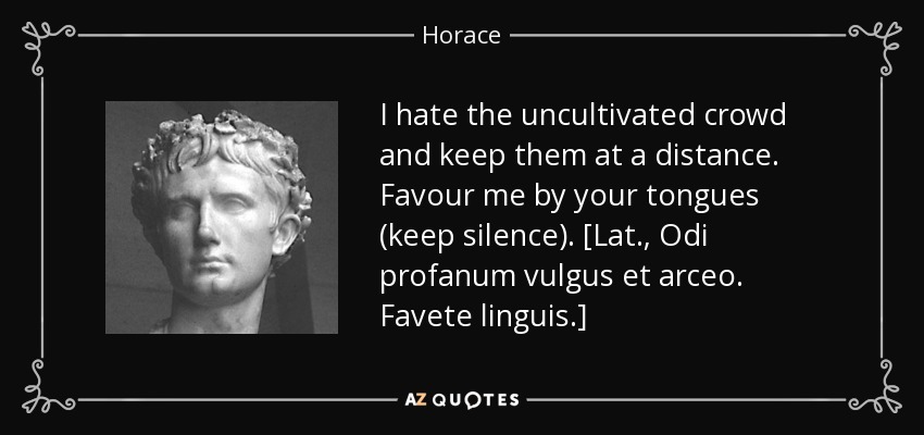 I hate the uncultivated crowd and keep them at a distance. Favour me by your tongues (keep silence). [Lat., Odi profanum vulgus et arceo. Favete linguis.] - Horace