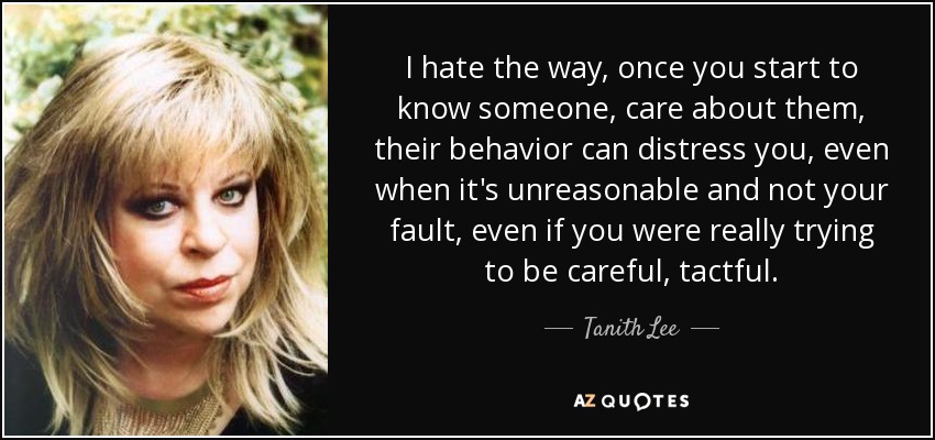 I hate the way, once you start to know someone, care about them, their behavior can distress you, even when it's unreasonable and not your fault, even if you were really trying to be careful, tactful. - Tanith Lee