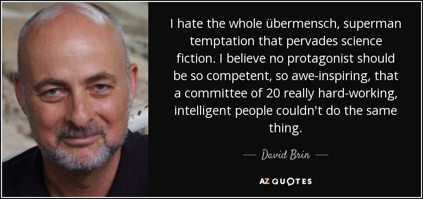 I hate the whole übermensch, superman temptation that pervades science fiction. I believe no protagonist should be so competent, so awe-inspiring, that a committee of 20 really hard-working, intelligent people couldn't do the same thing. - David Brin