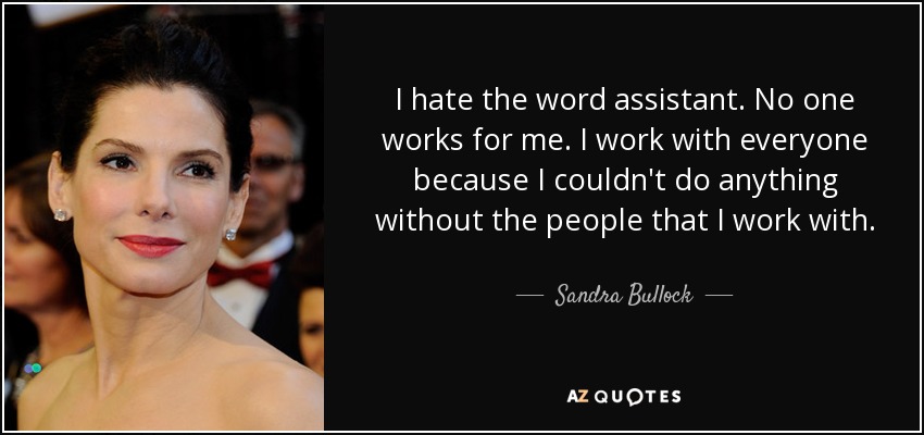 I hate the word assistant. No one works for me. I work with everyone because I couldn't do anything without the people that I work with. - Sandra Bullock