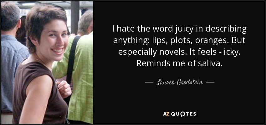 I hate the word juicy in describing anything: lips, plots, oranges. But especially novels. It feels - icky. Reminds me of saliva. - Lauren Grodstein