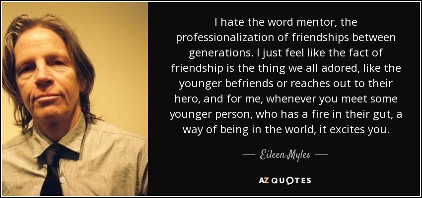 I hate the word mentor, the professionalization of friendships between generations. I just feel like the fact of friendship is the thing we all adored, like the younger befriends or reaches out to their hero, and for me, whenever you meet some younger person, who has a fire in their gut, a way of being in the world, it excites you. - Eileen Myles