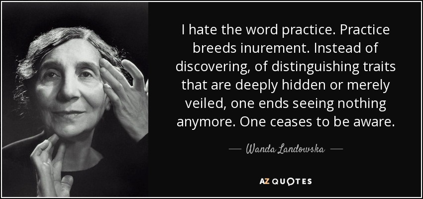 I hate the word practice. Practice breeds inurement. Instead of discovering, of distinguishing traits that are deeply hidden or merely veiled, one ends seeing nothing anymore. One ceases to be aware. - Wanda Landowska