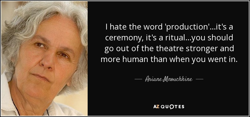 I hate the word 'production'...it's a ceremony, it's a ritual...you should go out of the theatre stronger and more human than when you went in. - Ariane Mnouchkine