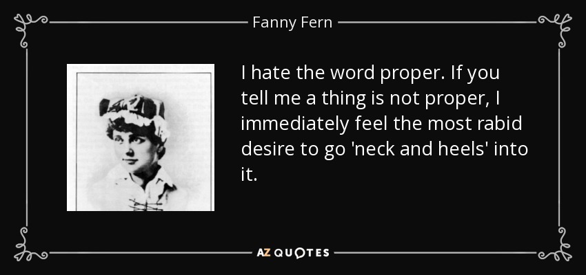 I hate the word proper. If you tell me a thing is not proper, I immediately feel the most rabid desire to go 'neck and heels' into it. - Fanny Fern