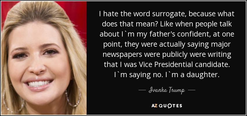 I hate the word surrogate, because what does that mean? Like when people talk about I`m my father's confident, at one point, they were actually saying major newspapers were publicly were writing that I was Vice Presidential candidate. I`m saying no. I`m a daughter. - Ivanka Trump