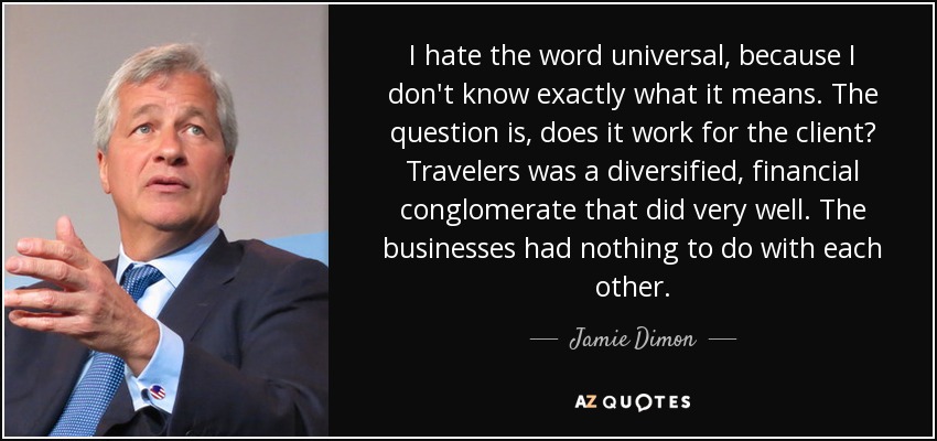 I hate the word universal, because I don't know exactly what it means. The question is, does it work for the client? Travelers was a diversified, financial conglomerate that did very well. The businesses had nothing to do with each other. - Jamie Dimon