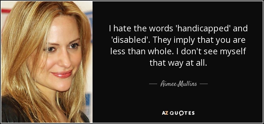 I hate the words 'handicapped' and 'disabled'. They imply that you are less than whole. I don't see myself that way at all. - Aimee Mullins