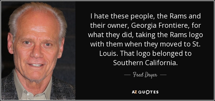 I hate these people, the Rams and their owner, Georgia Frontiere, for what they did, taking the Rams logo with them when they moved to St. Louis. That logo belonged to Southern California. - Fred Dryer