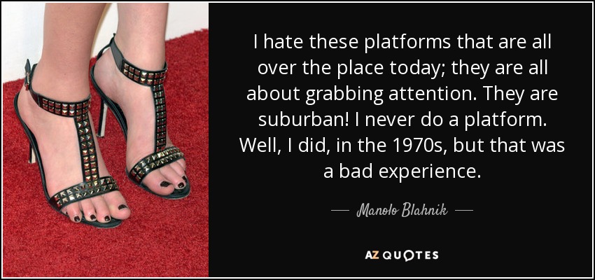 I hate these platforms that are all over the place today; they are all about grabbing attention. They are suburban! I never do a platform. Well, I did, in the 1970s, but that was a bad experience. - Manolo Blahnik